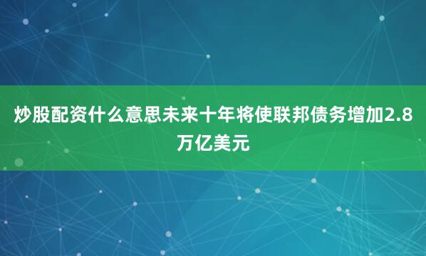 炒股配资什么意思未来十年将使联邦债务增加2.8万亿美元