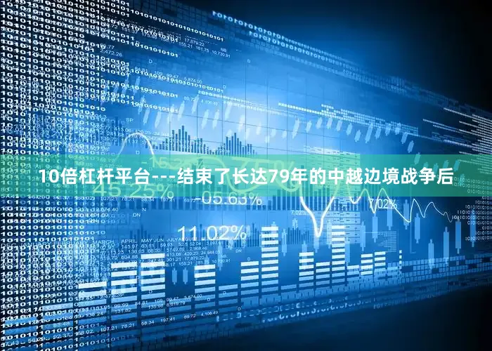 10倍杠杆平台---结束了长达79年的中越边境战争后