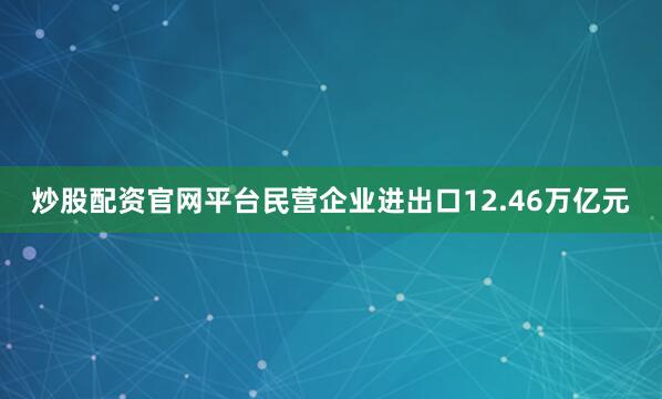 炒股配资官网平台民营企业进出口12.46万亿元