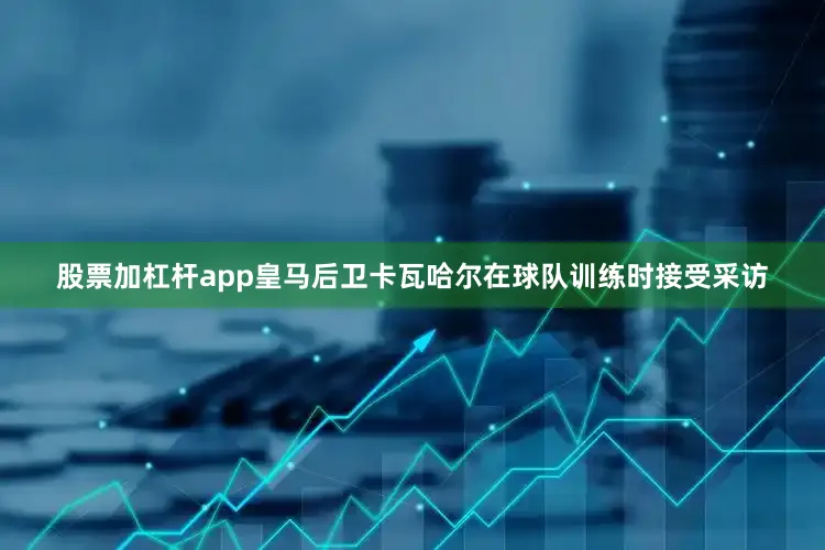 股票加杠杆app皇马后卫卡瓦哈尔在球队训练时接受采访