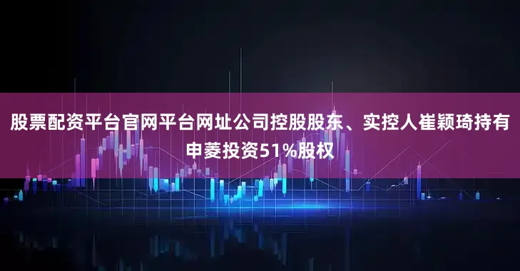 股票配资平台官网平台网址公司控股股东、实控人崔颖琦持有申菱投资51%股权