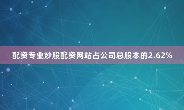 配资专业炒股配资网站占公司总股本的2.62%