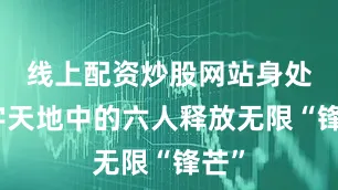 线上配资炒股网站身处文字天地中的六人释放无限“锋芒”