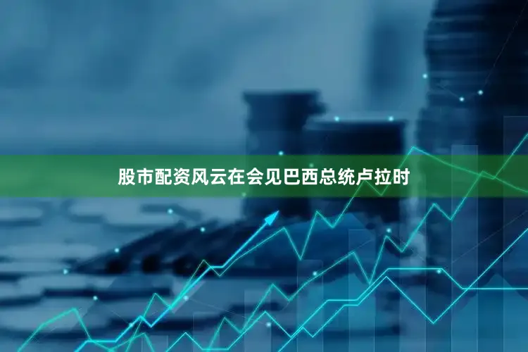 股市配资风云在会见巴西总统卢拉时