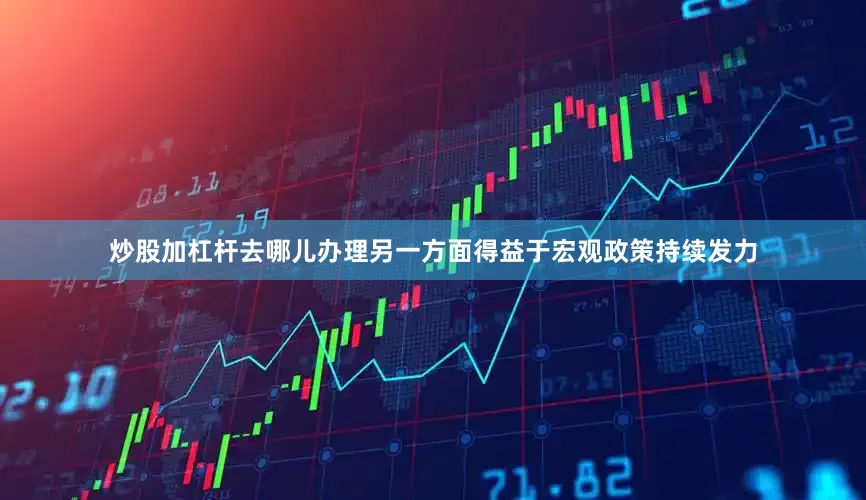 炒股加杠杆去哪儿办理另一方面得益于宏观政策持续发力