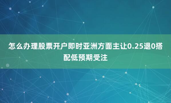 怎么办理股票开户　　即时亚洲方面主让0.25退0搭配低预期受注