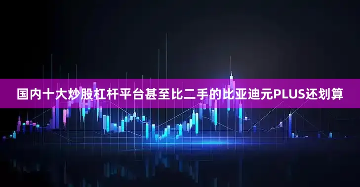 国内十大炒股杠杆平台甚至比二手的比亚迪元PLUS还划算