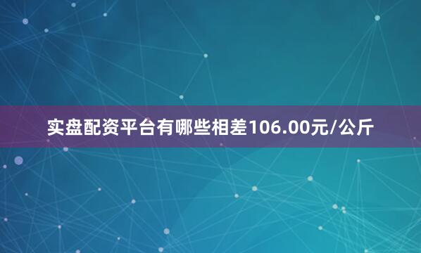 实盘配资平台有哪些相差106.00元/公斤