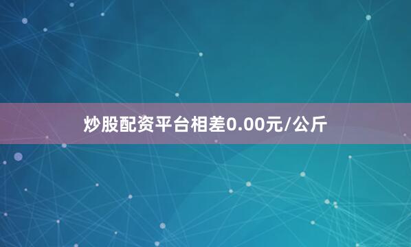 炒股配资平台相差0.00元/公斤