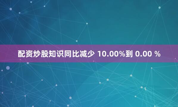 配资炒股知识同比减少 10.00%到 0.00 %