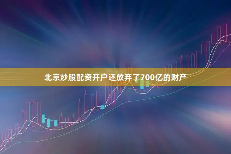 北京炒股配资开户还放弃了700亿的财产