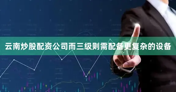 云南炒股配资公司而三级则需配备更复杂的设备