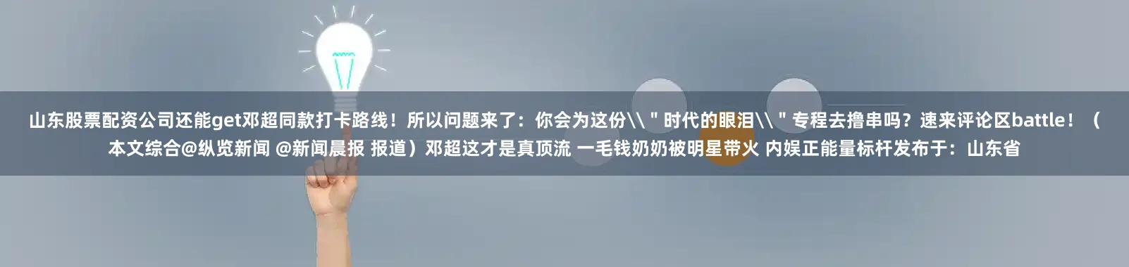 山东股票配资公司还能get邓超同款打卡路线！所以问题来了：你会为这份\＂时代的眼泪\＂专程去撸串吗？速来评论区battle！（本文综合@纵览新闻 @新闻晨报 报道）邓超这才是真顶流 一毛钱奶奶被明星带火 内娱正能量标杆发布于：山东省