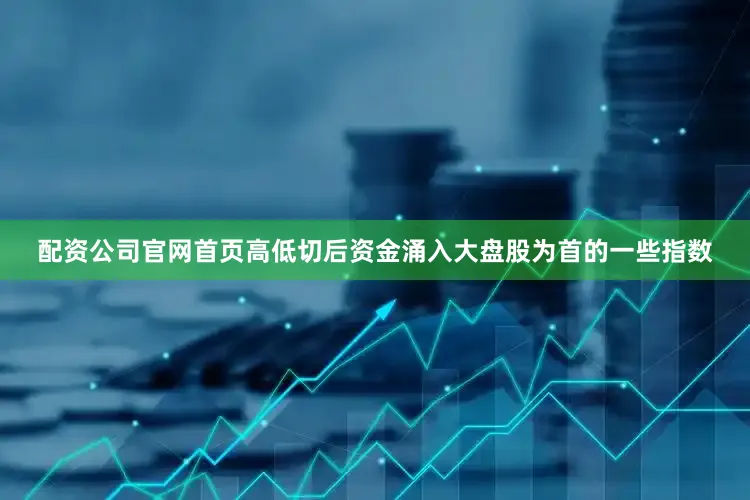 配资公司官网首页高低切后资金涌入大盘股为首的一些指数